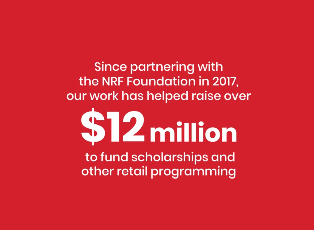 Statistic states: Since partnering with the NRF Foundation in 2017, out work has helped raise over $12 million to fund scholarships and other retail programming.